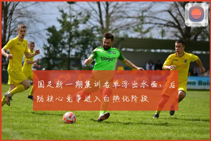 国足新一期集训名单浮出水面，后防核心竞争进入白热化阶段