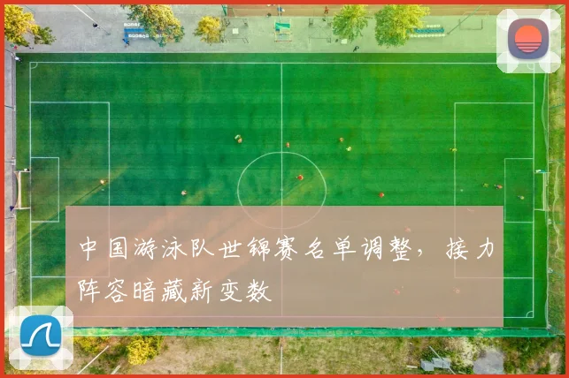 中国游泳队世锦赛名单调整，接力阵容暗藏新变数