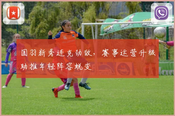 国羽新秀连克劲敌，赛事运营升级助推年轻阵容蜕变