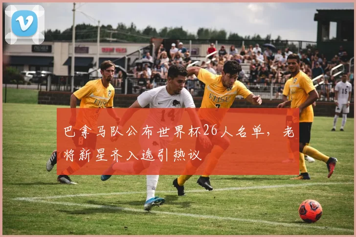 巴拿马队公布世界杯26人名单，老将新星齐入选引热议