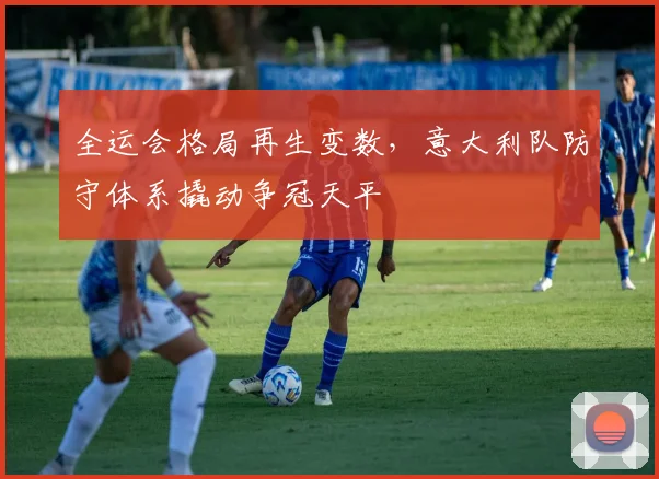 全运会格局再生变数，意大利队防守体系撬动争冠天平