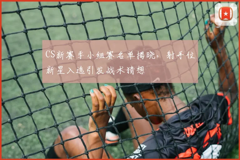 CS新赛季小组赛名单揭晓，射手位新星入选引发战术猜想