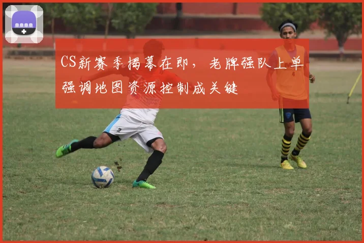 CS新赛季揭幕在即，老牌强队上单强调地图资源控制成关键