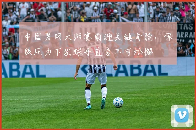 中国男网大师赛前迎关键考验，保级压力下发球手直言不可松懈