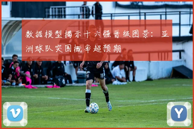数据模型揭示十六强晋级图景：亚洲球队突围概率超预期