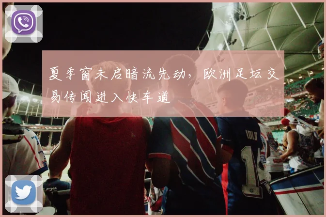 夏季窗未启暗流先动，欧洲足坛交易传闻进入快车道