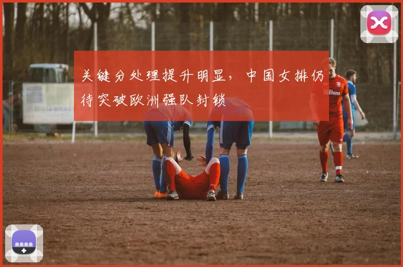 关键分处理提升明显，中国女排仍待突破欧洲强队封锁