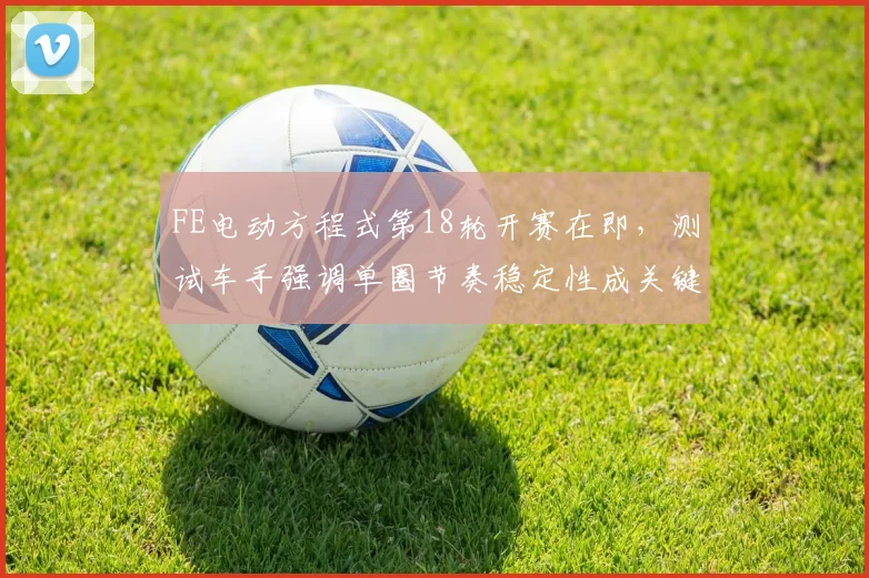 FE电动方程式第18轮开赛在即，测试车手强调单圈节奏稳定性成关键