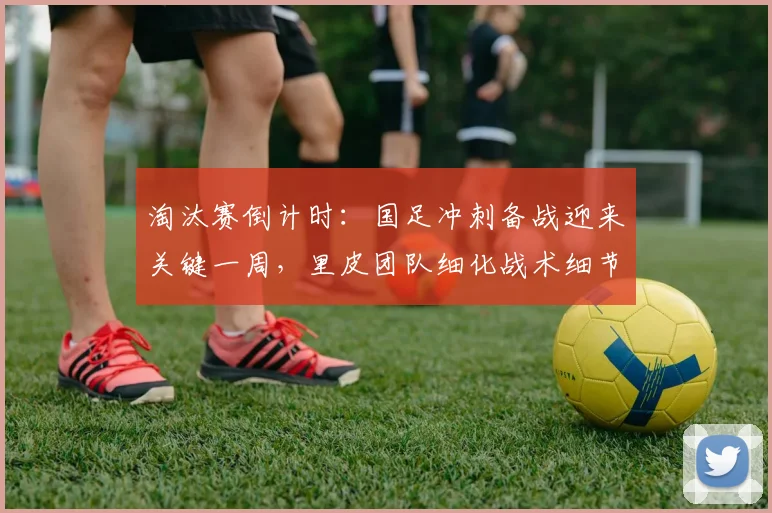 淘汰赛倒计时：国足冲刺备战迎来关键一周，里皮团队细化战术细节