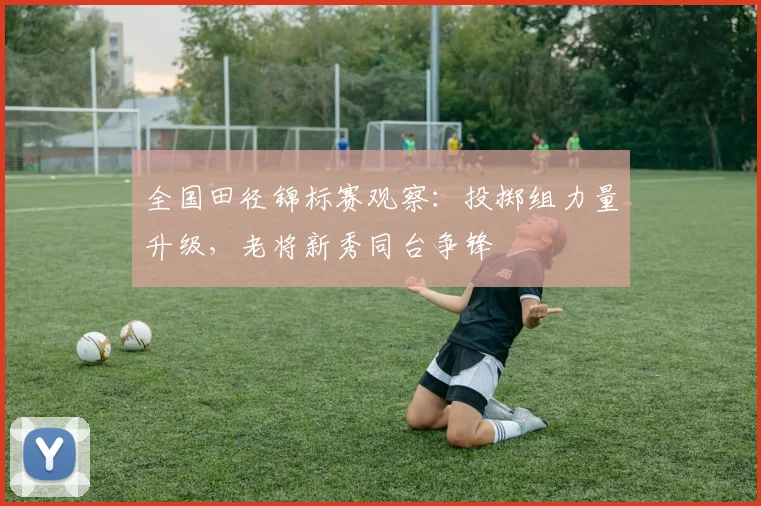 全国田径锦标赛观察：投掷组力量升级，老将新秀同台争锋
