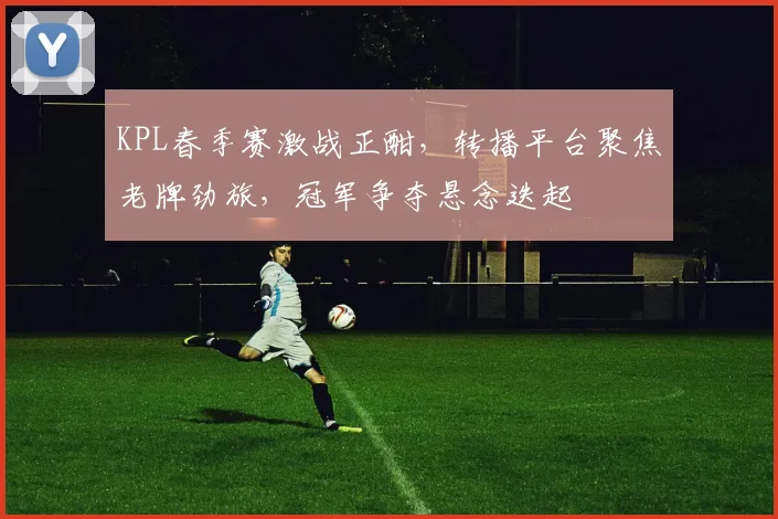 KPL春季赛激战正酣，转播平台聚焦老牌劲旅，冠军争夺悬念迭起