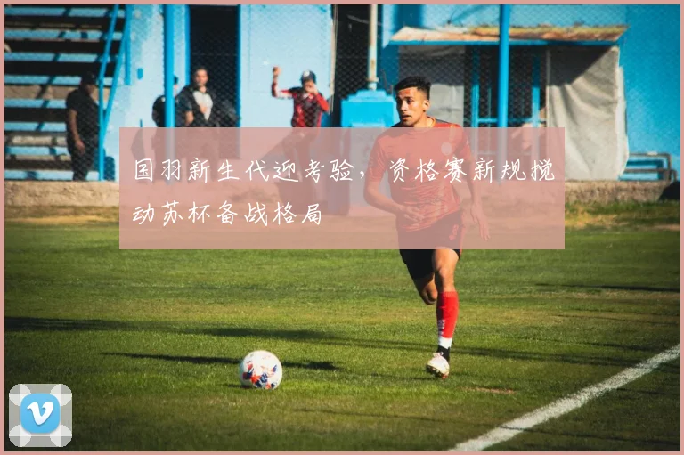 国羽新生代迎考验，资格赛新规搅动苏杯备战格局