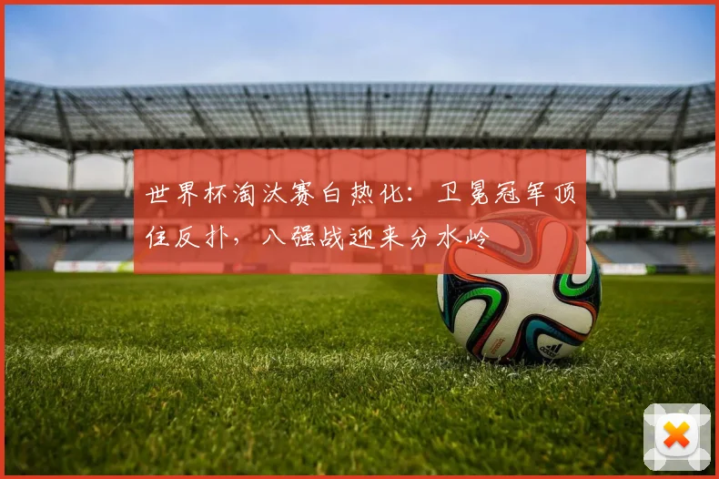 世界杯淘汰赛白热化：卫冕冠军顶住反扑，八强战迎来分水岭