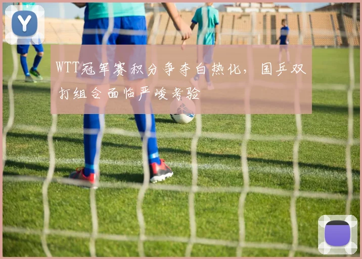 WTT冠军赛积分争夺白热化，国乒双打组合面临严峻考验