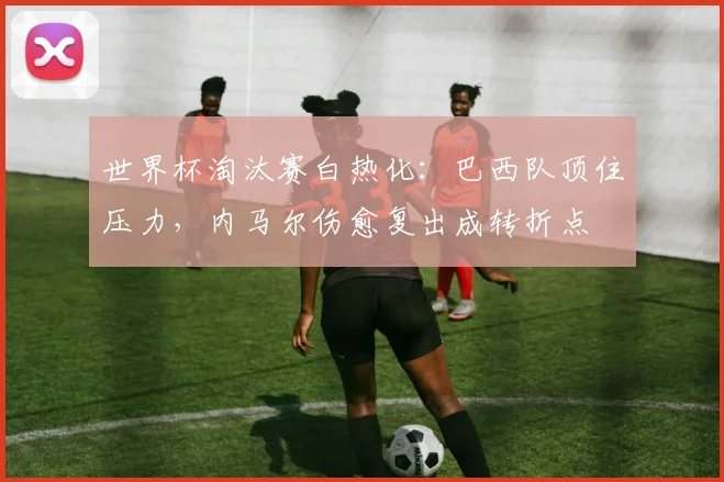 世界杯淘汰赛白热化：巴西队顶住压力，内马尔伤愈复出成转折点