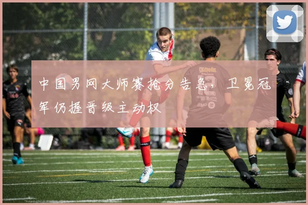 中国男网大师赛抢分告急，卫冕冠军仍握晋级主动权